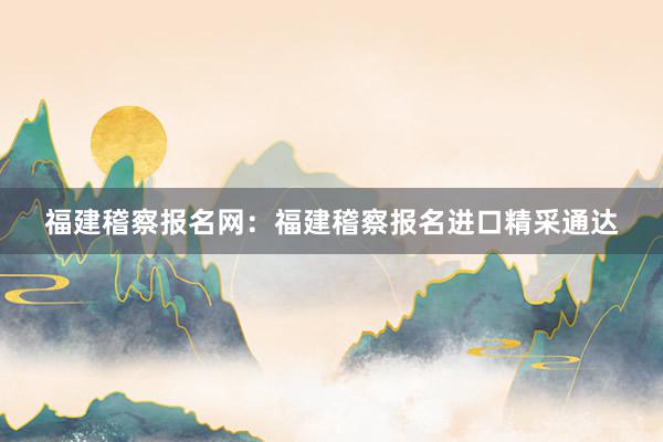 福建稽察报名网：福建稽察报名进口精采通达